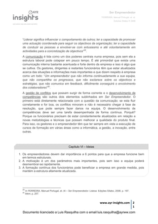 Ser Empreendedor
FERREIRA, Manuel Portugal, et. al.
Edições Sílabo © 2008
www.ayr-insights.com 2
1
“Liderar significa influenciar o comportamento de outros; ter a capacidade de promover
uma actuação coordenada para seguir os objectivos da organização; ter a capacidade
de conduzir as pessoas a envolver-se com entusiasmo e até voluntariamente em
actividades para a concretização de objectivos”25
.
A comunicação é tida como um dos poderes centrais numa empresa, pois sem ela a
estrutura laboral pode colapsar em pouco tempo. É até primordial que exista uma
comunicação interna bastante acentuada e forte dentro da empresa e isso é algo que
se cultiva. Os gestores, dirigentes e restantes funcionários têm que estar atualizados
acerca das situações e informações mais importantes e que dizem respeito à empresa
como um todo: “Um empreendedor que não informa continuadamente a sua equipa,
que não compartilha os progressos, que não esclarece sobre os objectivos e
estratégias, que não comunica em feedback, dificilmente conseguirá o envolvimento
dos colaboradores”26
.
A gestão de conflitos que possam surgir de forma corrente e o desenvolvimento de
competências são outros dois elementos sublinhados em Ser Empreendedor. O
primeiro está diretamente relacionada com a questão da comunicação; se esta fluir
corretamente e for boa, os conflitos minoram e não é necessário chegar à fase de
resolução, que pode sempre fazer danos na equipa. O desenvolvimento de
competências deve ser uma tarefa desempenhada de forma contínua. Porquê?
Porque os funcionários precisam de estar constantemente atualizados em relação a
novas metodologias e técnicas que possam melhorar a qualidade do produto final.
Para isso, os gestores e o empreendedor têm que ter sempre em vista a execução de
cursos de formação em várias áreas como a informática, a gestão, a inovação, entre
outras.
25
In FERREIRA, Manuel Portugal, et. Al – Ser Empreendedor. Lisboa: Edições Sílabo, 2008, p. 197.
26
Idem, p. 207.
Capítulo VI – Ideias
1. Os empreendedores devem dar importância a 6 pontos para que a empresa funcione bem
em termos estruturais.
2. A motivação é um dos parâmetros mais importantes, pois sem isso a equipa poderá
desmembrar-se rapidamente.
3. A formação contínua dos funcionários pode beneficiar a empresa em grande medida, pois
mantém a estrutura altamente atualizada.
Documento licenciado a Luis Rasquilha com o email luis.rasquilha@ayrww.com
 