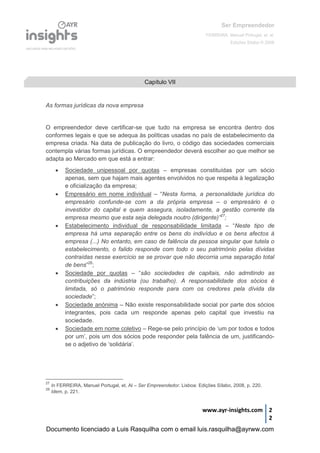 Ser Empreendedor
FERREIRA, Manuel Portugal, et. al.
Edições Sílabo © 2008
www.ayr-insights.com 2
2
As formas jurídicas da nova empresa
O empreendedor deve certificar-se que tudo na empresa se encontra dentro dos
conformes legais e que se adequa às políticas usadas no país de estabelecimento da
empresa criada. Na data de publicação do livro, o código das sociedades comerciais
contempla várias formas jurídicas. O empreendedor deverá escolher ao que melhor se
adapta ao Mercado em que está a entrar:
 Sociedade unipessoal por quotas – empresas constituídas por um sócio
apenas, sem que hajam mais agentes envolvidos no que respeita à legalização
e oficialização da empresa;
 Empresário em nome individual – “Nesta forma, a personalidade jurídica do
empresário confunde-se com a da própria empresa – o empresário é o
investidor do capital e quem assegura, isoladamente, a gestão corrente da
empresa mesmo que esta seja delegada noutro (dirigente)”27
;
 Estabelecimento individual de responsabilidade limitada – “Neste tipo de
empresa há uma separação entre os bens do indivíduo e os bens afectos à
empresa (...) No entanto, em caso de falência da pessoa singular que tutela o
estabelecimento, o falido responde com todo o seu património pelas dívidas
contraídas nesse exercício se se provar que não decorria uma separação total
de bens”28
;
 Sociedade por quotas – “são sociedades de capitais, não admitindo as
contribuições da indústria (ou trabalho). A responsabilidade dos sócios é
limitada, só o património responde para com os credores pela dívida da
sociedade”;
 Sociedade anónima – Não existe responsabilidade social por parte dos sócios
integrantes, pois cada um responde apenas pelo capital que investiu na
sociedade.
 Sociedade em nome coletivo – Rege-se pelo princípio de ‘um por todos e todos
por um’, pois um dos sócios pode responder pela falência de um, justificando-
se o adjetivo de ‘solidária’.
27
In FERREIRA, Manuel Portugal, et. Al – Ser Empreendedor. Lisboa: Edições Sílabo, 2008, p. 220.
28
Idem, p. 221.
Capítulo VII
Documento licenciado a Luis Rasquilha com o email luis.rasquilha@ayrww.com
 