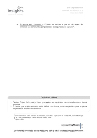 Ser Empreendedor
FERREIRA, Manuel Portugal, et. al.
Edições Sílabo © 2008
www.ayr-insights.com 2
3
 Sociedade em comandita – Existem as simples e por via de ações. As
primeiras são constituídas por pessoas e as segundas por capitais29
.
29
Para saber mais sobre este tipo de empresas, consultar o capítulo VII de FERREIRA, Manuel Portugal,
et. Al – Ser Empreendedor. Lisboa: Edições Sílabo, 2008.
29
Idem, p. 221
Capítulo VII – Ideias
1. Existem 7 tipos de formas jurídicas que podem ser escolhidas para um determinado tipo de
empresa.
2. É crucial que a nova empresa saiba definir uma forma jurídica específica para o tipo de
empresa que tenciona implementar.
Documento licenciado a Luis Rasquilha com o email luis.rasquilha@ayrww.com
 