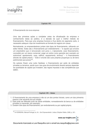 Ser Empreendedor
FERREIRA, Manuel Portugal, et. al.
Edições Sílabo © 2008
www.ayr-insights.com 2
4
O financiamento da nova empresa
Uma das primeiras ações a completar antes da oficialização da empresa e
conhecimento desta ao público, é a decisão de qual o melhor método de
financiamento. Para que uma empresa funcione e frua dentro do segmento certo, é
necessário adequar o tipo de investimento ao formato do negócio em causa.
Normalmente, os empreendedores juntam dois tipos de financiamento, utilizando um
estilo híbrido. Estes são o financiamento por endividamento – “é aquele que envolve
um empréstimo que é remunerado com juros (...) tipicamente, esse financiamento,
concedido por um banco comercial, exige um activo como garantia (por exemplo um
automóvel, apartamento, casa, edifício, equipamento, terreno)” – e financiamento
através de capital próprio – “Este é oriundo das suas próprias poupanças ou de bens
patrimoniais que possui”30
.
Os autores frisam uma outra hipótese: o financiamento por parte de entidades
privadas ou terceiros, sendo que o seu grau de envolvimento deverá sempre depender
da quantidade de capital que investem, das regras impostas e das competências que
detêm.
30
In FERREIRA, Manuel Portugal, et. Al – Ser Empreendedor. Lisboa: Edições Sílabo, 2008, p. 241.
Capítulo VIII
Capítulo VIII – Ideias
1. O financiamento de uma empresa é não só um dos pontos fulcrais, como um dos primeiros
passos a dar aquando da sua criação.
2. Este pode ser efetuado junto de várias entidades, nomeadamente da banca ou de entidades
privadas (o mecenato, por exemplo).
3. Existem dois tipos de financiamento: por endividamento ou por capital próprio.
Documento licenciado a Luis Rasquilha com o email luis.rasquilha@ayrww.com
 