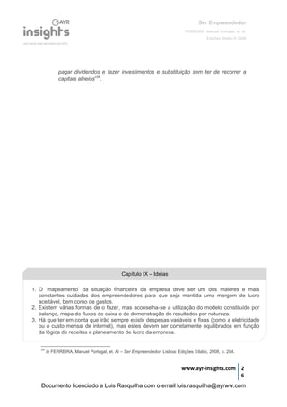Ser Empreendedor
FERREIRA, Manuel Portugal, et. al.
Edições Sílabo © 2008
www.ayr-insights.com 2
6
pagar dividendos e fazer investimentos e substituição sem ter de recorrer a
capitais alheios”34
.
34
In FERREIRA, Manuel Portugal, et. Al – Ser Empreendedor. Lisboa: Edições Sílabo, 2008, p. 284.
Capítulo IX – Ideias
1. O ‘mapeamento’ da situação financeira da empresa deve ser um dos maiores e mais
constantes cuidados dos empreendedores para que seja mantida uma margem de lucro
aceitável, bem como de gastos.
2. Existem várias formas de o fazer, mas aconselha-se a utilização do modelo constituído por
balanço, mapa de fluxos de caixa e de demonstração de resultados por natureza.
3. Há que ter em conta que irão sempre existir despesas variáveis e fixas (como a eletricidade
ou o custo mensal de internet), mas estes devem ser corretamente equilibrados em função
da lógica de receitas e planeamento de lucro da empresa.
Documento licenciado a Luis Rasquilha com o email luis.rasquilha@ayrww.com
 