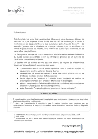 Ser Empreendedor
FERREIRA, Manuel Portugal, et. al.
Edições Sílabo © 2008
www.ayr-insights.com 2
7
O Investimento
Este livro fala-nos ainda dos investimentos, tidos como outra das partes básicas da
estrutura da nova empresa. Estes podem ser de cariz de substituição – “visam a
modernização de equipamento ou a sua substituição pelo desgaste do uso”35
– de
inovação (“podem visar a introdução de novos produtos/serviços, ou a melhoria dos
níveis de produtividade do trabalho, ou a redução de custos”36
) e, finalmente, os de
expansão e os estratégicos.
Os de expansão têm que ver com o aumento da atividade noutros setores da indústria
ou outros espaços geográficos e com os estratégicos pretende-se um aumento da
capacidade competitiva da empresa.
De acordo com os autores da obra aqui em análise, os projetos de investimentos
devem ser compostos por 5 elementos, dos quais:
 O investimento em si – Que detém elementos como o preço da compra do
equipamento e outras variantes de cariz diverso;
 Necessidades de Fundo de Maneio – Está relacionado com os stocks, as
dívidas de clientes e créditos de fornecedores;
 Fluxos Líquidos de Tesouraria – O cálculo é feito subtraindo as receitas de
exploração diferenciais e os encargos diferenciais de exploração;
 Vida do Investimento – Define-se pelo cálculo de previsão do tempo em que se
esperam Fluxos Líquidos de Tesouraria positivos;
 Valor Residual – É o valor líquido dos bens depois da sua utilização37
.
35
In FERREIRA, Manuel Portugal, et. Al – Ser Empreendedor. Lisboa: Edições Sílabo, 2008, p. 307.
36
Idem, ibidem.
37
Aconselha-se, por isso, a leitura deste mesmo capítulo da obra para um melhor entendimento das
questões acima abordadas.
Capítulo X
Capítulo X – Ideias
1. O investimento é uma das fases mais importantes para posicionar a nova empresa a um nível
relativamente positivo no Mercado.
2. O plano de investimento é constituído por 5 partes distintas, que precisam de ser
corretamente avaliadas e embora funcionem separadamente, resultam melhor enquanto
conjunto.
Documento licenciado a Luis Rasquilha com o email luis.rasquilha@ayrww.com
 