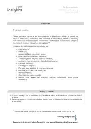 Ser Empreendedor
FERREIRA, Manuel Portugal, et. al.
Edições Sílabo © 2008
www.ayr-insights.com 2
8
O plano de negócios
“Agora que já se decidiu a ser empreendedor, já identificou a ideia e o modelo de
negócio, seleccionou o mercado alvo, identificou a concorrência, definiu o marketing
mix, calculou as necessidades de investimento e as fontes de financiamento, chegou o
momento de escrever o seu plano de negócios”38
.
Um plano de negócios deve ser constituído por:
 Capa e índice;
 Introdução;
 Apresentação do negócio em causa;
 Qual a equipa fundadora e de gestão;
 Apresentação da empresa e da sua estrutura;
 Análise do meio envolvente e da indústria adjacente;
 Plano de Marketing;
 Estratégia da empresa;
 Plano de organização e de recursos humanos;
 Plano de produção ou de operações;
 Plano económico;
 Calendário de implementação;
 Anexos (que podem ser imagens, gráficos, estatísticas, entre outros
elementos).
38
In FERREIRA, Manuel Portugal, et. Al – Ser Empreendedor. Lisboa: Edições Sílabo, 2008, p. 334.
Capítulo XI
Capítulo XI – Ideias
1. O plano de negócios é, no fundo, o agregador de todas as ferramentas que temos vindo a
analisar.
2. Para que resulte, é crucial que este seja sucinto, mas ainda assim preciso e altamente legível
e percetível.
Documento licenciado a Luis Rasquilha com o email luis.rasquilha@ayrww.com
 