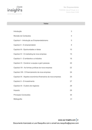 Ser Empreendedor
FERREIRA, Manuel Portugal, et. al.
Edições Sílabo © 2008
www.ayr-insights.com 2
Introdução 3
Revisão de Conteúdos 4
Capítulo I - Introdução ao Empreendedorismo 5
Capítulo II - O empreendedor 8
Capítulo III - Oportunidades e ideias 10
Capítulo IV - O marketing da nova empresa 15
Capítulo V - O ambiente e a indústria 18
Capítulo VI - Construir a equipa e gerir pessoas 20
Capítulo VII - As formas jurídicas da nova empresa 22
Capítulo VIII - O financiamento da nova empresa 24
Capítulo IX - Aspetos económico-financeiros da nova empresa 25
Capítulo X - O investimento 27
Capítulo XI - O plano de negócios 28
Impacto 29
Principais Conclusões 30
Bibliografia 31
Índice
Documento licenciado a Luis Rasquilha com o email luis.rasquilha@ayrww.com
 