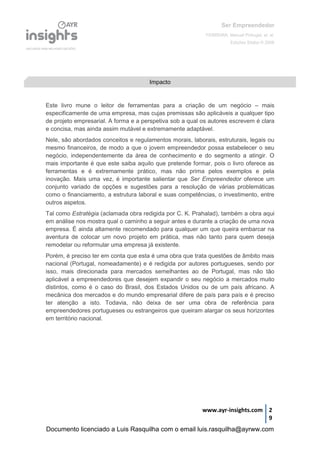 Ser Empreendedor
FERREIRA, Manuel Portugal, et. al.
Edições Sílabo © 2008
www.ayr-insights.com 2
9
Este livro mune o leitor de ferramentas para a criação de um negócio – mais
especificamente de uma empresa, mas cujas premissas são aplicáveis a qualquer tipo
de projeto empresarial. A forma e a perspetiva sob a qual os autores escrevem é clara
e concisa, mas ainda assim mutável e extremamente adaptável.
Nele, são abordados conceitos e regulamentos morais, laborais, estruturais, legais ou
mesmo financeiros, de modo a que o jovem empreendedor possa estabelecer o seu
negócio, independentemente da área de conhecimento e do segmento a atingir. O
mais importante é que este saiba aquilo que pretende formar, pois o livro oferece as
ferramentas e é extremamente prático, mas não prima pelos exemplos e pela
inovação. Mais uma vez, é importante salientar que Ser Empreendedor oferece um
conjunto variado de opções e sugestões para a resolução de várias problemáticas
como o financiamento, a estrutura laboral e suas competências, o investimento, entre
outros aspetos.
Tal como Estratégia (aclamada obra redigida por C. K. Prahalad), também a obra aqui
em análise nos mostra qual o caminho a seguir antes e durante a criação de uma nova
empresa. É ainda altamente recomendado para qualquer um que queira embarcar na
aventura de colocar um novo projeto em prática, mas não tanto para quem deseja
remodelar ou reformular uma empresa já existente.
Porém, é preciso ter em conta que esta é uma obra que trata questões de âmbito mais
nacional (Portugal, nomeadamente) e é redigida por autores portugueses, sendo por
isso, mais direcionada para mercados semelhantes ao de Portugal, mas não tão
aplicável a empreendedores que desejem expandir o seu negócio a mercados muito
distintos, como é o caso do Brasil, dos Estados Unidos ou de um país africano. A
mecânica dos mercados e do mundo empresarial difere de país para país e é preciso
ter atenção a isto. Todavia, não deixa de ser uma obra de referência para
empreendedores portugueses ou estrangeiros que queiram alargar os seus horizontes
em território nacional.
Impacto
Documento licenciado a Luis Rasquilha com o email luis.rasquilha@ayrww.com
 
