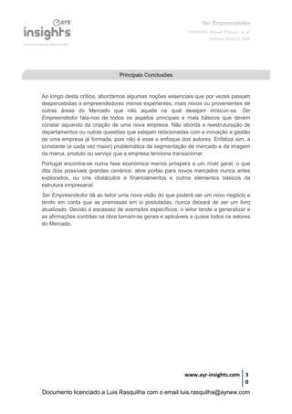 Ser Empreendedor
FERREIRA, Manuel Portugal, et. al.
Edições Sílabo © 2008
www.ayr-insights.com 3
0
Ao longo desta crítica, abordámos algumas noções essenciais que por vezes passam
despercebidas a empreendedores menos experientes, mais novos ou provenientes de
outras áreas do Mercado que não aquela na qual desejam imiscuir-se. Ser
Empreendedor fala-nos de todos os aspetos principais e mais básicos que devem
constar aquando da criação de uma nova empresa. Não aborda a reestruturação de
departamentos ou outras questões que estejam relacionadas com a inovação e gestão
de uma empresa já formada, pois não é esse o enfoque dos autores. Enfatiza sim, a
constante (e cada vez maior) problemática da segmentação de mercado e da imagem
da marca, produto ou serviço que a empresa tenciona transacionar.
Portugal encontra-se numa fase económica menos próspera a um nível geral, o que
dita dois possíveis grandes cenários: abre portas para novos mercados nunca antes
explorados, ou cria obstáculos a financiamentos e outros elementos básicos da
estrutura empresarial.
Ser Empreendedor dá ao leitor uma nova visão do que poderá ser um novo negócio e
tendo em conta que as premissas em si postuladas, nunca deixará de ser um livro
atualizado. Devido à escassez de exemplos específicos, o leitor tende a generalizar e
as afirmações contidas na obra tornam-se gerais e aplicáveis a quase todos os setores
do Mercado.
Principais Conclusões
Documento licenciado a Luis Rasquilha com o email luis.rasquilha@ayrww.com
 