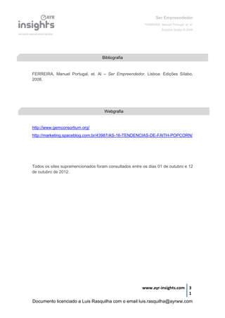 Ser Empreendedor
FERREIRA, Manuel Portugal, et. al.
Edições Sílabo © 2008
www.ayr-insights.com 3
1
FERREIRA, Manuel Portugal, et. Al – Ser Empreendedor. Lisboa: Edições Sílabo,
2008.
http://www.gemconsortium.org/
http://marketing.spaceblog.com.br/43987/AS-16-TENDENCIAS-DE-FAITH-POPCORN/
Todos os sites supramencionados foram consultados entre os dias 01 de outubro e 12
de outubro de 2012.
Bibliografia
Webgrafia
Documento licenciado a Luis Rasquilha com o email luis.rasquilha@ayrww.com
 