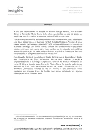 Ser Empreendedor
FERREIRA, Manuel Portugal, et. al.
Edições Sílabo © 2008
www.ayr-insights.com 3
A obra Ser empreendedor foi redigida por Manuel Portugal Ferreira, João Carvalho
Santos e Fernando Ribeiro Serra, todos eles especialistas na área da gestão de
negócios e os dois primeiros lecionam no Instituto Politécnico de Leiria.
Manuel Portugal Ferreira é doutorado em Bussiness Administration, grau reconhecido
pela David Eccles School of Business, no Utah (Estados Unidos da América). É ainda
criador e diretor da Fundação globADVANTAGE – Center of Research in International
Business & Strategy. Este teórico contribui também para o crescimento de pequenas e
médias empresas, bem como para vários centros de investigação universitários,
através da publicação de vários artigos de cariz académico. O enfoque das suas
pesquisas são as competências baseadas em recursos1
.
João Carvalho Santos é licenciado em Gestão de Empresas e doutorado em Gestão
pela Universidade do Porto. Atualmente, leciona duas cadeiras: Inovação e
Empreendedorismo e Estratégia Empresarial, também no Instituto Politécnico de
Leiria. O último e terceiro autor, Fernando Ribeiro Serra, fez grande parte do seu
percurso no Brasil, mais precisamente no Rio de Janeiro. Doutorou-se na PUC
(Pontifícia Universidade Católica do Rio de Janeiro) e tem coordenado vários
mestrados em diversas áreas da Gestão, bem como participado em algumas
investigações sobre o mesmo tema.
1
Os recursos supramencionados são principalmente tecnologias da informação. Ou seja, o autor acredita
que é possível criar vantagens competitivas, explorando esta indústria e aplicando-a à gestão e ao
empreendedorismo.
IntroduçãoIntrodução
Documento licenciado a Luis Rasquilha com o email luis.rasquilha@ayrww.com
 