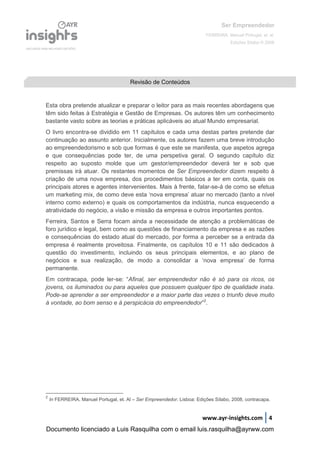 Ser Empreendedor
FERREIRA, Manuel Portugal, et. al.
Edições Sílabo © 2008
www.ayr-insights.com 4
Esta obra pretende atualizar e preparar o leitor para as mais recentes abordagens que
têm sido feitas à Estratégia e Gestão de Empresas. Os autores têm um conhecimento
bastante vasto sobre as teorias e práticas aplicáveis ao atual Mundo empresarial.
O livro encontra-se dividido em 11 capítulos e cada uma destas partes pretende dar
continuação ao assunto anterior. Inicialmente, os autores fazem uma breve introdução
ao empreendedorismo e sob que formas é que este se manifesta, que aspetos agrega
e que consequências pode ter, de uma perspetiva geral. O segundo capítulo diz
respeito ao suposto molde que um gestor/empreendedor deverá ter e sob que
premissas irá atuar. Os restantes momentos de Ser Empreendedor dizem respeito à
criação de uma nova empresa, dos procedimentos básicos a ter em conta, quais os
principais atores e agentes intervenientes. Mais à frente, falar-se-á de como se efetua
um marketing mix, de como deve esta ‘nova empresa’ atuar no mercado (tanto a nível
interno como externo) e quais os comportamentos da indústria, nunca esquecendo a
atratividade do negócio, a visão e missão da empresa e outros importantes pontos.
Ferreira, Santos e Serra focam ainda a necessidade de atenção a problemáticas de
foro jurídico e legal, bem como as questões de financiamento da empresa e as razões
e consequências do estado atual do mercado, por forma a perceber se a entrada da
empresa é realmente proveitosa. Finalmente, os capítulos 10 e 11 são dedicados à
questão do investimento, incluindo os seus principais elementos, e ao plano de
negócios e sua realização, de modo a consolidar a ‘nova empresa’ de forma
permanente.
Em contracapa, pode ler-se: “Afinal, ser empreendedor não é só para os ricos, os
jovens, os iluminados ou para aqueles que possuem qualquer tipo de qualidade inata.
Pode-se aprender a ser empreendedor e a maior parte das vezes o triunfo deve muito
à vontade, ao bom senso e à perspicácia do empreendedor”2
.
2
In FERREIRA, Manuel Portugal, et. Al – Ser Empreendedor. Lisboa: Edições Sílabo, 2008, contracapa.
Revisão de Conteúdos
Documento licenciado a Luis Rasquilha com o email luis.rasquilha@ayrww.com
 