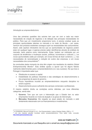 Ser Empreendedor
FERREIRA, Manuel Portugal, et. al.
Edições Sílabo © 2008
www.ayr-insights.com 5
Introdução ao empreendedorismo
Uma das primeiras questões dos autores tem que ver com a cada vez maior
necessidade de criação de negócios e de deteção das principais necessidades do
público. Para que um investimento proporcione lucro, é preciso analisar quais as
principais oportunidades latentes no mercado e no resto do Mundo – por vezes,
nenhum dos produtos existentes consegue suprir as necessidades dos consumidores.
Assim, este capítulo introdutório diz-nos que as oportunidades de negócios podem
estar em qualquer lugar, é apenas preciso saber identificá-las através de análises de
mercado, tanto externa como internamente. Estas “podem ser indiciadas por um
conjunto de tendências e mudanças sociais, políticas, económicas e culturais (...) as
novas oportunidades estão por exemplo, em novas formas de fazer comércio (...), nas
necessidades de racionalização e redução de custos das empresas, e em novas
necessidades dos consumidores”3
.
As conclusões deste momento da obra têm origem nos resultados do relatório Global
Entrepreneurship Monitor4
. Esta análise ajudou a apurar que há alguns fatores
realmente determinantes para o empreendedorismo (e o seu sucesso). No que toca a
Portugal, é importante saber que:
 Obstáculos no acesso a capital;
 Instabilidade de políticas industriais e das estratégias de desenvolvimento e
dos programas de apoio do governo;
 Pouca importância incutida ao empreendedorismo enquanto disciplina no
ensino superior;
 Desenvolvimento pouco suficiente dos serviços comerciais e profissionais.
O mesmo relatório dividiu as condições acima referidas, por nove diferentes
categorias, sendo elas:
1. Governo: Tem que ver com a intervenção que o Estado tem no setor
empresarial, focando os níveis de atuação e os graus de intervenção;
2. Mercados financeiros: Diz respeito ao atual estado do mercado e está
diretamente relacionado com os financiamentos e investimentos;
3
In FERREIRA, Manuel Portugal, et. Al – Ser Empreendedor. Lisboa: Edições Sílabo, 2008, p. 17.
4
Um dos maiores estudos mundiais sobre empreendedorismo. Para saber mais, consultar
http://www.gemconsortium.org/.
Capítulo I
Documento licenciado a Luis Rasquilha com o email luis.rasquilha@ayrww.com
 