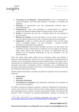 Ser Empreendedor
FERREIRA, Manuel Portugal, et. al.
Edições Sílabo © 2008
www.ayr-insights.com 6
3. Tecnologia de Investigação e desenvolvimento: Foca a necessidade do
avanço tecnológico, pois este pode potenciar a evolução e a inovação dos
negócios;
4. Educação: É seguramente uma das necessidades primárias para o
empreendedorismo;
5. Infraestruturas: Tidas como limitadoras ou potenciadores de negócios,
podendo ser altamente desenvolvidas em alguns locais, e pouco noutros;
6. Gestão: É primordial, pois sem ela, a inovação dentro de uma empresa é
pouco provável;
7. Mercado de trabalho: É outro dos fatores a ter em conta, uma vez que a
estrutura laboral condiciona em muito, a estrutura geral de uma corporação;
8. Instituições: A Igreja e o Estado são bons exemplos e têm um forte poder
sobre a sociedade vigente – no caso português –, podendo também
condicionar a tomada de novos negócios;
9. Grau de Abertura: Muitos teóricos acreditam que isto é um dos pontos mais
importante durante o planeamento e criação de um novo negócio ou empresa.
Estas ações apenas são possíveis se houver um determinado grau de
abertura, que vai depender diretamente do tipo de sociedade e do seu
desenvolvimento.
Outro dos pontos fortes deste capítulo foca as principais razões que justificam o
estudo do empreendedorismo: tem que ver com o apuramento da situação geral do
mercado, com a compreensão daquilo que são empresas fortes e mais fracas, com o
entendimento da importância da estrutura laboral e da quantidade de capital humano
necessário para fazer a corporação crescer e finalmente, com a identificação das
principais componentes de negócio, bem como um conhecimento alargado de técnicas
de marketing e outras áreas do saber.
Existem algumas dimensões a considerar aquando da criação de uma nova empresa e
estas são:
 Organização;
 Ambiente;
 Restrições Ambientais;
 Características individuais (está diretamente relacionado com questões de
cariz social e psicológico).
Em 2008, os autores já começam a explorar a noção de Tendências do Consumidor e
a forma como esta nova “ciência” pode dar vida a muitos negócios que parecem não
estar preparados para a entrada no mercado. Nos Estados Unidos, encontra-se Faith
Popcorn5
, CEO e fundadora da empresa BrainReserve, pioneira nos Estudos de
5
Para saber mais sobre as 16 Tendências estabelecidas pela Faith Popcorn, consultar
http://marketing.spaceblog.com.br/43987/AS-16-TENDENCIAS-DE-FAITH-POPCORN/.
Documento licenciado a Luis Rasquilha com o email luis.rasquilha@ayrww.com
 