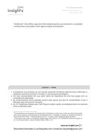 Ser Empreendedor
FERREIRA, Manuel Portugal, et. al.
Edições Sílabo © 2008
www.ayr-insights.com 7
Tendências6
. Esta definiu algumas linhas bastante gerais que comandam a sociedade
mundial atual e que podem trazer alguns insights às empresas7
.
6
Esta plataforma tem bastante informação sobre Tendências e pode munir o leitor de várias ferramentas
para iniciar negócios, fomentadoras de empreendedorismo e inovação. A secção do website dedicada ao
tema denomina-se TRC – Trends Research Center – e possui vários artigos de índole científica.
7
Para saber mais sobre as Tendências ditadas pela Faith Popcorn, ver FERREIRA, Manuel Portugal, et.
Al – Ser Empreendedor. Lisboa: Edições Sílabo, 2008, p. 35.
Capítulo I – Ideias
1. A criação de uma empresa vai, sem dúvida, depender de fatores externos como o Mercado, o
estado da economia nacional e mundial, ou dos avanços tecnológicos.
2. Um bom empreendedor tem que estar ciente da importância de uma boa equipa com as
competências adequadas.
3. As condicionantes acima referidas servem para apurar que tipo de necessidades é que o
Mercado está à procura de momento.
4. As 16 Tendências ditadas pela Faith Popcorn podem ajudar ao estabelecimento da empresa
certa no Mercado certo.
Documento licenciado a Luis Rasquilha com o email luis.rasquilha@ayrww.com
 