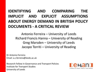 IDENTIFYING AND COMPARING THE 
IMPLICIT AND EXPLICIT ASSUMPTIONS 
ABOUT ENERGY DEMAND IN BRITISH POLICY 
DOCUMENTS - A CRITICAL REVIEW 
Antonio Ferreira – University of Leeds 
Richard Francis Hanna – University of Reading 
Greg Marsden – University of Leeds 
Jacopo Torriti – University of Reading 
Dr Antonio Ferreira 
Email: a.c.ferreira@leeds.ac.uk 
Research Fellow in Governance and Transport Policies 
Institute for Transport Studies 
University of Leeds 
 