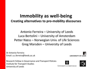 Immobility as well-being 
Creating alternatives to pro-mobility discourses 
Antonio Ferreira – University of Leeds 
Luca Bertolini – University of Amsterdam 
Petter Næss – Norwegian Univ. of Life Sciences 
Greg Marsden – University of Leeds 
Dr Antonio Ferreira 
Email: a.c.ferreira@leeds.ac.uk 
Research Fellow in Governance and Transport Policies 
Institute for Transport Studies 
University of Leeds 
 
