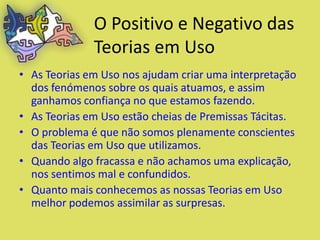 O Positivo e Negativo das
              Teorias em Uso
• As Teorias em Uso nos ajudam criar uma interpretação
  dos fenómenos sobre os quais atuamos, e assim
  ganhamos confiança no que estamos fazendo.
• As Teorias em Uso estão cheias de Premissas Tácitas.
• O problema é que não somos plenamente conscientes
  das Teorias em Uso que utilizamos.
• Quando algo fracassa e não achamos uma explicação,
  nos sentimos mal e confundidos.
• Quanto mais conhecemos as nossas Teorias em Uso
  melhor podemos assimilar as surpresas.
 
