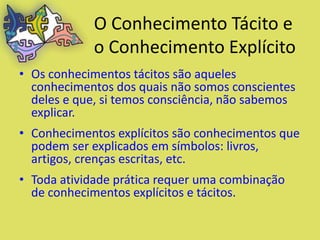 O Conhecimento Tácito e
            o Conhecimento Explícito
• Os conhecimentos tácitos são aqueles
  conhecimentos dos quais não somos conscientes
  deles e que, si temos consciência, não sabemos
  explicar.
• Conhecimentos explícitos são conhecimentos que
  podem ser explicados em símbolos: livros,
  artigos, crenças escritas, etc.
• Toda atividade prática requer uma combinação
  de conhecimentos explícitos e tácitos.
 
