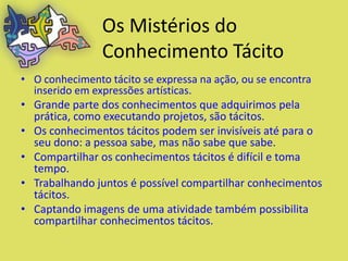 Os Mistérios do
               Conhecimento Tácito
• O conhecimento tácito se expressa na ação, ou se encontra
  inserido em expressões artísticas.
• Grande parte dos conhecimentos que adquirimos pela
  prática, como executando projetos, são tácitos.
• Os conhecimentos tácitos podem ser invisíveis até para o
  seu dono: a pessoa sabe, mas não sabe que sabe.
• Compartilhar os conhecimentos tácitos é difícil e toma
  tempo.
• Trabalhando juntos é possível compartilhar conhecimentos
  tácitos.
• Captando imagens de uma atividade também possibilita
  compartilhar conhecimentos tácitos.
 