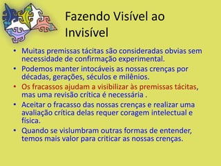 Fazendo Visível ao
               Invisível
• Muitas premissas tácitas são consideradas obvias sem
  necessidade de confirmação experimental.
• Podemos manter intocáveis as nossas crenças por
  décadas, gerações, séculos e milênios.
• Os fracassos ajudam a visibilizar às premissas tácitas,
  mas uma revisão crítica é necessária .
• Aceitar o fracasso das nossas crenças e realizar uma
  avaliação crítica delas requer coragem intelectual e
  física.
• Quando se vislumbram outras formas de entender,
  temos mais valor para criticar as nossas crenças.
 