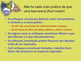 Não ha nada mais prático do que
               uma boa teoria (Kurt Lewin)

• Os enfoques conceituais definem como interpretamos
  o contexto e a nossa prática.
   – Os APL são uma forma de olhar/entender o espaço
   – Governança de Bens privados, públicos, clube e comuns
• Em alguns casos os enfoques conceituais filtram o que
  percebemos e o que não percebemos.
• Os enfoques conceituais podem fracassar por décadas
  antes de ser superados.
• Com enfoques conceituais limitados, trabalhos bem
  feitos não produzem os impactos esperados.
 