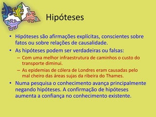 Hipóteses
• Hipóteses são afirmações explícitas, conscientes sobre
  fatos ou sobre relações de causalidade.
• As hipóteses podem ser verdadeiras ou falsas:
   – Com uma melhor infraestrutura de caminhos o custo do
     transporte diminui.
   – As epidemias de cólera de Londres eram causadas pelo
     mal cheiro das áreas sujas da ribeira do Thames.
• Numa pesquisa o conhecimento avança principalmente
  negando hipóteses. A confirmação de hipóteses
  aumenta a confiança no conhecimento existente.
 
