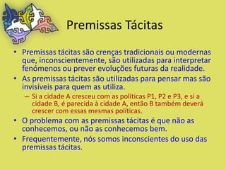 Premissas Tácitas
• Premissas tácitas são crenças tradicionais ou modernas
  que, inconscientemente, são utilizadas para interpretar
  fenómenos ou prever evoluções futuras da realidade.
• As premissas tácitas são utilizadas para pensar mas são
  invisíveis para quem as utiliza.
   – Si a cidade A cresceu com as políticas P1, P2 e P3, e si a
     cidade B, é parecida à cidade A, então B também deverá
     crescer com essas mesmas políticas.
• O problema com as premissas tácitas é que não as
  conhecemos, ou não as conhecemos bem.
• Frequentemente, nós somos inconscientes do uso das
  premissas tácitas.
 