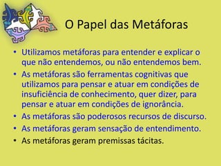 O Papel das Metáforas
• Utilizamos metáforas para entender e explicar o
  que não entendemos, ou não entendemos bem.
• As metáforas são ferramentas cognitivas que
  utilizamos para pensar e atuar em condições de
  insuficiência de conhecimento, quer dizer, para
  pensar e atuar em condições de ignorância.
• As metáforas são poderosos recursos de discurso.
• As metáforas geram sensação de entendimento.
• As metáforas geram premissas tácitas.
 