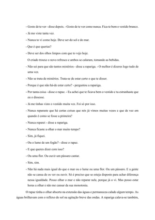- Gosto de te ver - disse depois. - Gosto de te ver como nunca. Fica-te bem o vestido branco.
- Já mo viste tanta vez.
- Nunca to vi como hoje. Deve ser do sol e do mar.
- Que é que querias?
- Deve ser dos olhos limpos com que to vejo hoje.
O criado trouxe o novo refresco e ambos se calaram, tomando as bebidas.
- Não sei para que são tantos mistérios - disse a rapariga. - O melhor é dizeres logo tudo de
uma vez.
- Não se trata de mistérios. Trata-se de estar certo o que te disser.
- Porque é que não há-de estar certo? - perguntou a rapariga.
- Por tanta coisa - disse o rapaz. - Eu achei que te ficava bem o vestido e tu estranhaste que
eu o dissesse.
- Já me tinhas visto o vestido muita vez. Foi só por isso.
- Nunca reparaste que há certas coisas que nós já vimos muitas vezes e que de vez em
quando é como se fosse a primeira?
- Nunca reparei - disse a rapariga.
- Nunca ficaste a olhar o mar muito tempo?
- Sim, já fiquei.
- Ou o lume de um fogão? - disse o rapaz.
- E que queres dizer com isso?
- Ou uma flor. Ou ouvir um pássaro cantar.
- Sim, sim.
- Não há nada mais igual do que o mar ou o lume ou uma flor. Ou um pássaro. E a gente
não se cansa de os ver ou ouvir. Só é preciso que se esteja disposto para achar diferença
nessa igualdade. Posso olhar o mar e não reparar nele, porque já o vi. Mas posso estar
horas a olhar e não me cansar da sua monotonia.
O rapaz tinha o olhar absorto na extensão das águas e permaneceu calado algum tempo. As
águas brilhavam com o reflexo do sol na agitação breve das ondas. A rapariga calava-se também,
 