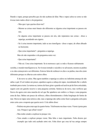fitando o rapaz, porque percebia que ele não acabara de falar. Mas o rapaz calou-se como se não
tivesse mais nada a dizer e ela perguntou:
- Mas que é que querias dizer-me?
- Mesmo as coisas mais banais são diferentes se alguma coisa importante se passou em
nós.
- Se alguma coisa importante se passou em nós, não reparamos nas coisas - disse a
rapariga, acendendo um cigarro.
- Se é coisa mesmo importante, tudo se nos transfigura - disse o rapaz, de olhar alheado
no horizonte.
- Que coisa importante? - perguntou a rapariga.
Mas ele não respondeu e ela perguntou outra vez:
- Que coisa importante?
- Não sei. Uma coisa importante. Se te morresse o pai e a mãe e ficasses subitamente
sozinha, o mundo transfigurava-se. Se tivesses tentado o suicídio e te salvassem, mesmo as pedras
e os cães começavam a ser diferentes. Estavas farta de conhecer os cães e as pedras, mas eles eram
diferentes porque os olhavas com outros olhos.
E de novo se calou. Mas agora também a rapariga se calava na indistinta ameaça de não
sabia o quê. O sol rodara um pouco, apanhava agora a cabeça do rapaz, incendiando-lhe o cabelo
tombado para a testa. Levantou-se, tentou ela fazer girar o guarda-sol azul no pé de ferro articulado,
seguro com um gancho recurvo e uma pequena corrente. Sentou-se de novo, mas verificou que
ficava ela agora com uma mancha de sol que lhe apanhava um ombro e o braço e uma pequena
zona da face. Bebeu um pouco de refresco, olhou distraidamente a linha longínqua do limite do
mar. Havia no rapaz uma notícia a dar, mas a rapariga não sabia como fazer a pergunta certa para
estar certa com a resposta que queria ouvir. E de súbito disse:
- Pediste-me para estar aqui às quatro horas. Telefonaste-me duas vezes. Vieste à praia para
isso. Porque é que afinal vieste?
- Mas tenho estado a explicar-te porque vim.
- Tens estado a explicar porque vieste. Mas falta o mais importante. Falta dizeres por
exemplo que tudo está acabado entre nós. Falta dizer que essa tal tua amiga sempre
 