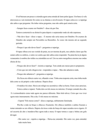 O sol baixara um pouco e estendia agora uma estrada de lume pelas águas. Um barco à vela
atravessou-a e um momento foi como se as chamas o envolvessem. O rapaz calou-se e a rapariga
não sabia o que perguntar. Ou tinha várias perguntas, mas não sabia qual estaria certa.
- Sempre fazes exame em Outubro? - disse ela por fim.
Tentava contorná-lo ou distraí-lo para depois o surpreender onde ele não esperasse.
- Não devo fazer - disse o rapaz. - E mesmo não seria nunca em Outubro. Os exames de
Outubro são sempre em Novembro ou Dezembro. Às vezes vão mesmo até ao segundo
período.
- Porque é que não deves fazer? - perguntou a rapariga.
O rapaz olhou-a no seu vestido de praia, na cor morena da pele, nos cabelos claros que lhe
caíam sobre os ombros, e outra vez sentiu que não sabia como responder. Na praia havia já alguns
veraneantes à sombra dos toldos ou estendidos ao sol. Um ou outro mergulhava mesmo nas ondas
cheias de luz.
- Porque não deves fazer? - insistiu a rapariga. Tens ainda uns meses para te preparares.
- Creio que um mês chegava-me - respondeu o rapaz. - Mas não adiantava nada.
- Porque não adiantava? - perguntou a rapariga.
Ele ficou em silêncio outra vez, olhando o mar. Tinha uma resposta certa, mas tinha medo
dela como se ele próprio a não soubesse. Depois disse:
- O médico foi claro. Havia um relógio na secretária e olhei as horas. Eram cinco precisas.
Estava calmo e reparei. Tenho dois ou três meses no máximo. O tempo contado dia a dia.
E é extraordinário como tudo agora me parece diferente. Mais belo talvez. Creio que vou viver
agora mais intensamente. Dia a dia. E três meses no máximo.
- Espera! Três meses como? - disse a rapariga, subitamente iluminada.
Pôs-lhe a mão no braço e olhava-o fixamente. Ele olhou-a também e ambos ficaram a
tentar entender-se em silêncio. Depois ela tirou a mão do braço do rapaz acendeu novo cigarro. O
sol escorria do alto e inundava-lhes agora toda a mesa. O rapaz tomou o copo e bebeu um gole
devagar.
- Diz outra vez - repetiu a rapariga. - Deixa-me entender. Diz outra vez, para entender
tudo muito bem.
 