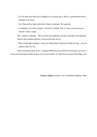 - Tu vais dizer que tudo isto é estúpido e eu sei bem que é. Mas se a gente pensar bem, a
estupidez é só nossa.
- Sim. Mas explica tudo muito bem. Desde o princípio. Devagarinho.
- A estupidez é só nossa, porque a vida não é verdade. Mas é a única coisa em que se
acredita - disse o rapaz.
Sim - repetiu a rapariga. - Mas era bom que explicasses desde o princípio. Devagarinho.
Para eu não acreditar também. Está um dia cheio de sol.
- Mas a explicação é simples - disse ele, balouçando o líquido no fundo do copo. - Eu vou
explicar tudo. Eu vou.
Estava uma tarde cheia de sol. As águas brilhavam até ao limite do horizonte, um barco à
vela ia passando pela estrada de lume. O ar estava quente. E a brisa do mar quase não chegava ali.
Ferreira, Vergílio, Contos. 6.ª ed. Venda Nova: Bertrand, 1995.
 