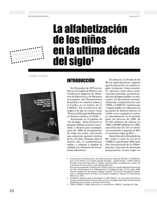 28
Docencia Nº 17REFLEXIONES PEDAGÓGICAS
INTRODUCCIÓN
En Diciembre de 1979 se rea-
lizó en la Ciudad de México una
Conferencia Regional de Minis-
tros de Educación y de Ministros
encargados del Planeamiento
Económico en América Latina y
el Caribe, en el ámbito de la
UNESCO. Esa Conferencia dio
origen a lo que se conoce como
“Proyecto Principal de Educación
en América Latina y el Caribe”.
Enmarcado en el espíritu de
“fin de siglo”, dicho Proyecto se
propuso realizar acciones concer-
tadas y eficaces para conseguir,
antes de 1999, la escolarización
de todos los niños, ofreciendo
una educación general mínima
de 8 a 10 años; eliminar, para el
mismo año, el analfabetismo
adulto, y mejorar y ampliar la
calidad y la eficiencia de los sis-
temas educativos.
No obstante, la década de los
80 fue particularmente negativa
para la educación en nuestra re-
gión. La famosa “crisis económi-
ca” provocó, entre otras conse-
cuencias conocidas, una fuerte re-
ducción del gasto público en edu-
cación. Un documento reciente,
elaborado conjuntamente por
CEPAL y UNESCO3
, sustenta que
“el gasto público en educación en
los países de América Latina y el
Caribe en su conjunto se contra-
jo marcadamente en la primera
parte del decenio de 1980, de
32.700 millones de dólares en
1980 a 28.600 millones en 1985,
una reducción de 12% en térmi-
nos nominales y superior al 30%
en términos reales (p.201)”.
Hacia fines de la década de los
80, vuelve a oírse la voz de la
UNESCO, que declara 1990 como
Año Internacional de la Alfabe-
tización. Una serie de reuniones
preparatorias tienen lugar en
REFLEXIONES
PEDAGÓGICAS
La alfabetización
de los niños
en la ultima década
del siglo1
Emilia Ferreiro2
1 Se presentan la introducción y los cuatro primeros capítulos del libro “La Alfabetiza-
ción de los Niños en la Ultima Década del Siglo”, Emilia Ferreiro. (1993) Instituto
Fronesis. Colección Educación 5. Libresa. Quito-Ecuador. La publicación cuenta con
la autorización de la autora y del Instituto Fronesis.
Documento preparado a solicitud de UNESCO para la Consulta Regional Preparatoria
del Año Internacional de la Alfabetización. La Habana (Cuba). 21-25 marzo 1988.
Versión revisada del documento original, titulado “El Proyecto Principal de Educa-
ción y la Alfabetización de Niños: Un Análisis Cualitativo, México D.F. Documento
DIE No 19, 1991.
2 Académica argentina que se desempeña en DIE, México, con una vasta trayectoria y
de gran reconocimeinto internacional por sus investigaciones sobre los procesos de
aprendizaje de la lectura y escritura de los niños.
3 CEPAL-UNESCO, (1982), Educación y Conocimiento, OREALC, Santiago de Chile.
 