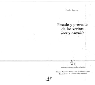 1/46
Emilia Ferreiro .
,
Pasado y presente
de los verbos
leer y escribir
. ¡
FONDO DE CULTIJRA ECONÓMICN ;
México - Argcnlinrl - Bm.c;il - Chile - Colombia w E.o;pafia
Estados Unidos de América - Perú - Venezuela
 