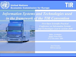 United Nations  Economic Commission for Europe Information Systems and Technologies used  in the framework of the TIR Convention First Open Scientific-Practical  Conference on Information Systems  and Technologies used in customs field Baku, Azerbaijan Qafqaz Point Hotel 21-22 December 2009 José Ferreiro TIR Secretariat 
