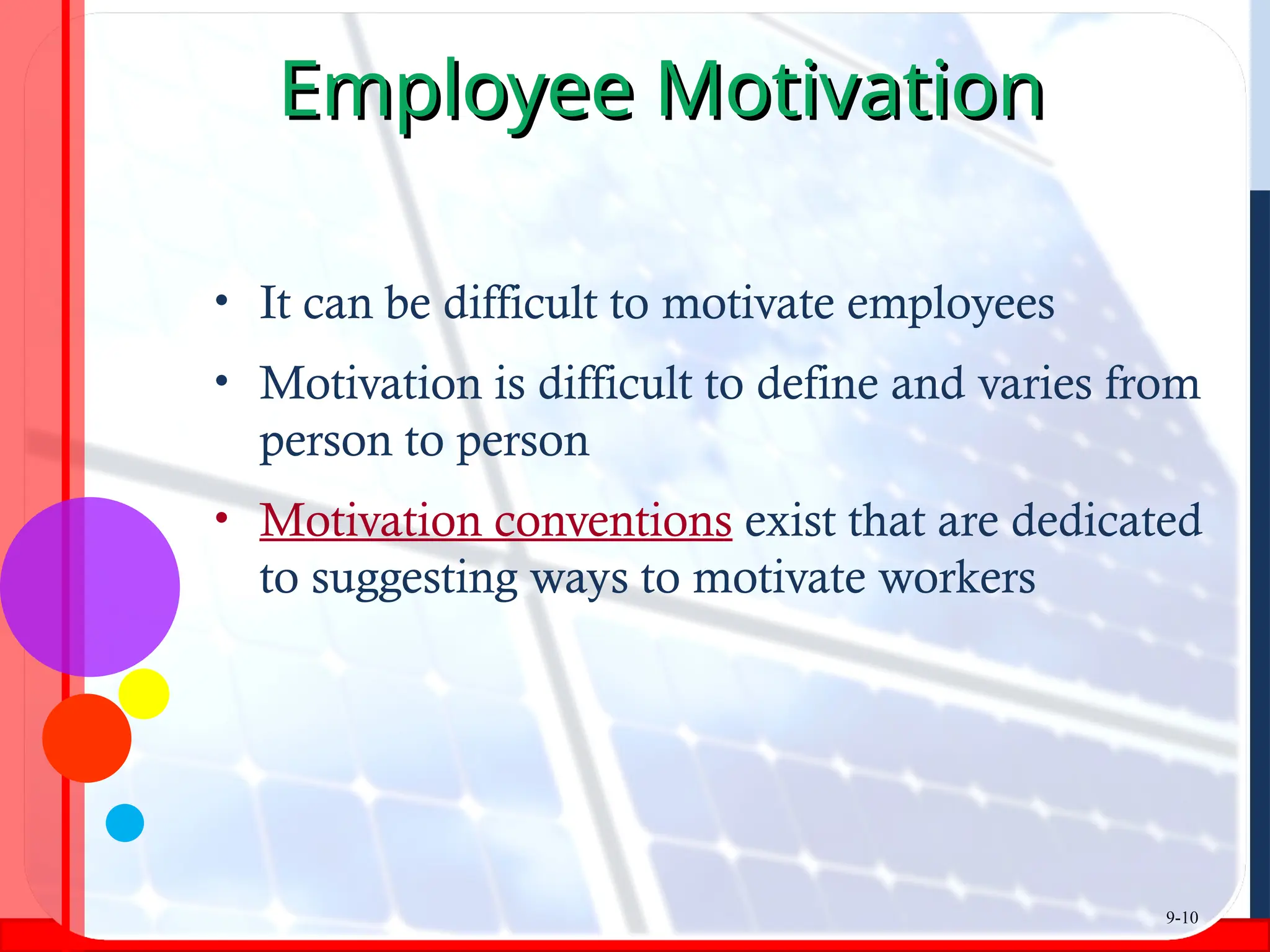 Employee Motivation
Employee Motivation
• It can be difficult to motivate employees
• Motivation is difficult to define and varies from
person to person
• Motivation conventions exist that are dedicated
to suggesting ways to motivate workers
9-10
 