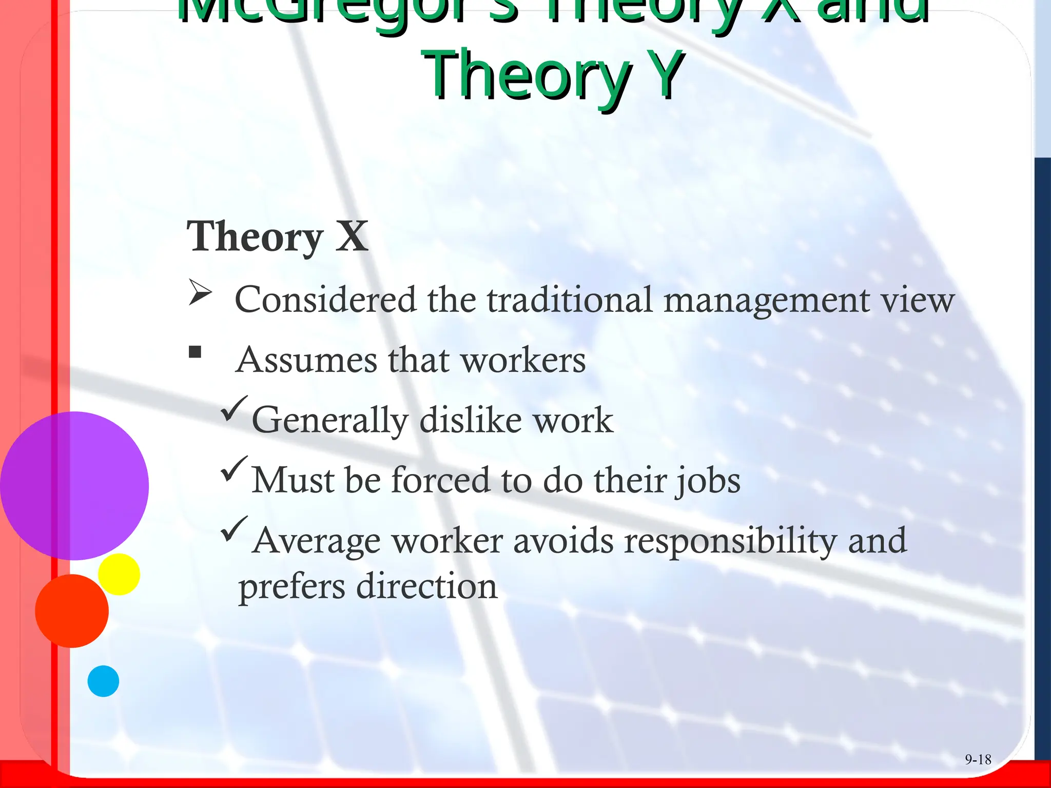 McGregor’s Theory X and
McGregor’s Theory X and
Theory Y
Theory Y
Theory X
 Considered the traditional management view
 Assumes that workers
Generally dislike work
Must be forced to do their jobs
Average worker avoids responsibility and
prefers direction
9-18
 