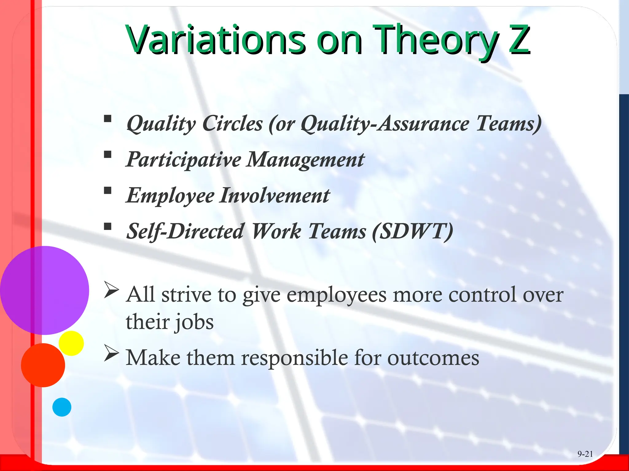 Variations on Theory Z
Variations on Theory Z
 Quality Circles (or Quality-Assurance Teams)
 Participative Management
 Employee Involvement
 Self-Directed Work Teams (SDWT)
 All strive to give employees more control over
their jobs
 Make them responsible for outcomes
9-21
 