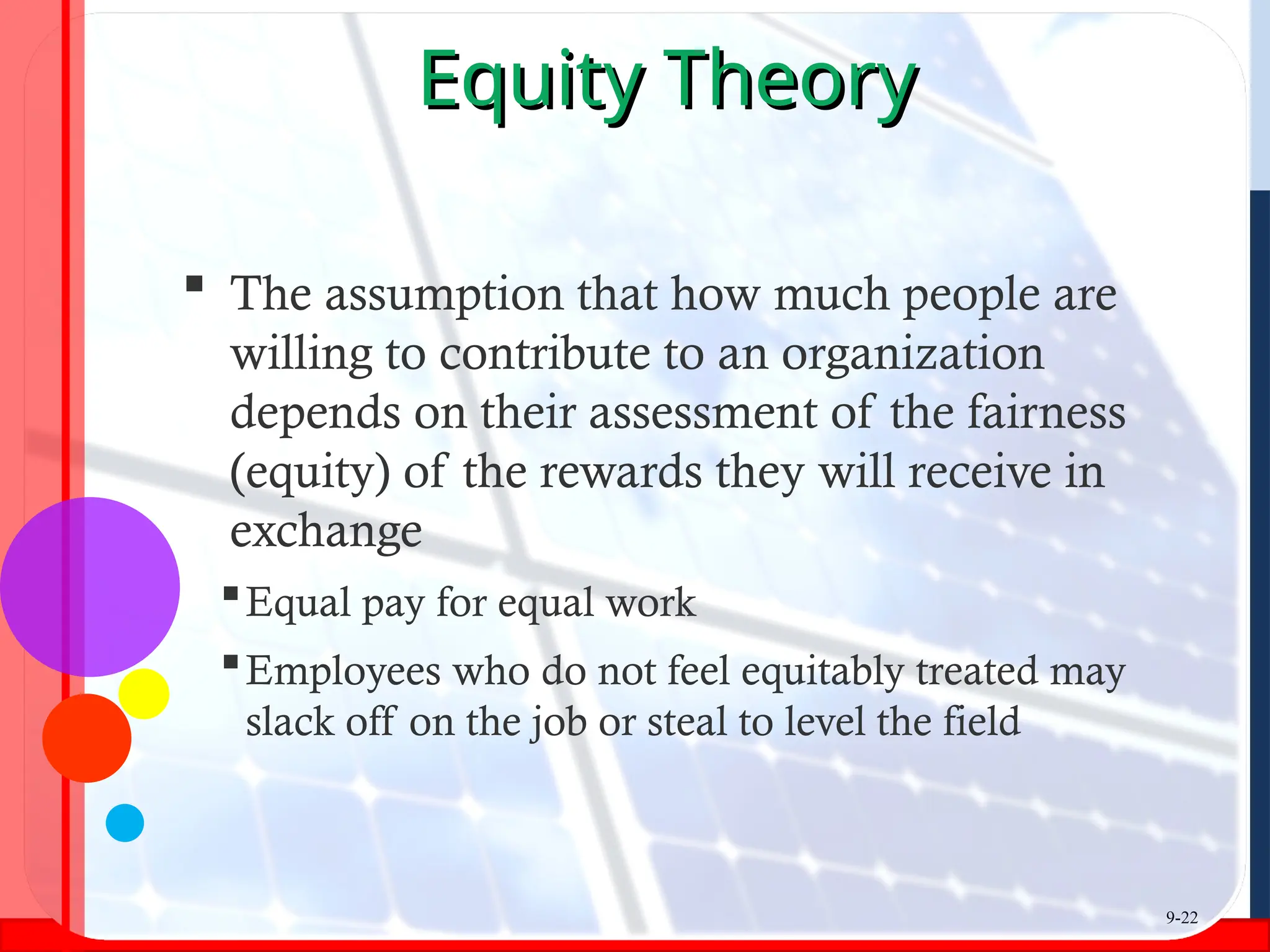 Equity Theory
Equity Theory
 The assumption that how much people are
willing to contribute to an organization
depends on their assessment of the fairness
(equity) of the rewards they will receive in
exchange
Equal pay for equal work
Employees who do not feel equitably treated may
slack off on the job or steal to level the field
9-22
 