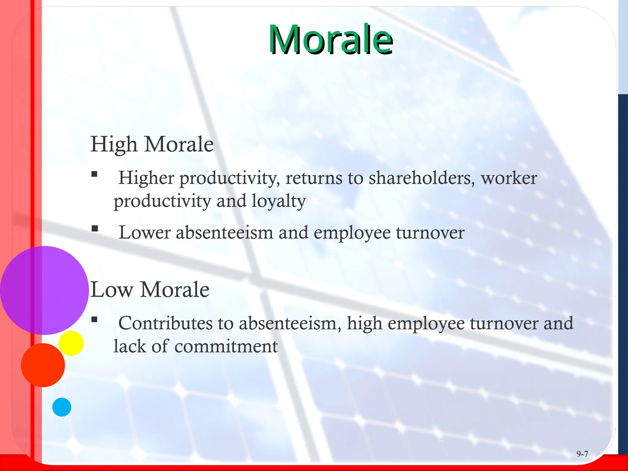 Morale
Morale
High Morale
 Higher productivity, returns to shareholders, worker
productivity and loyalty
 Lower absenteeism and employee turnover
Low Morale
 Contributes to absenteeism, high employee turnover and
lack of commitment
9-7
 