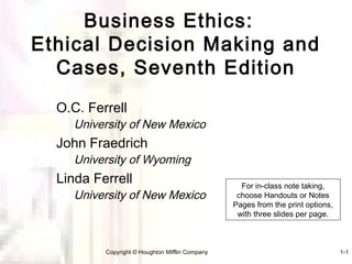 Business Ethics:
Ethical Decision Making and
  Cases, Seventh Edition
  O.C. Ferrell
     University of New Mexico
  John Fraedrich
     University of Wyoming
  Linda Ferrell                                    For in-class note taking,
     University of New Mexico                     choose Handouts or Notes
                                                 Pages from the print options,
                                                  with three slides per page.



          Copyright © Houghton Mifflin Company                                   1-1
 