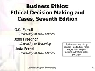 Business Ethics: Ethical Decision Making and Cases, Seventh Edition O.C. Ferrell University of New Mexico John Fraedrich University of Wyoming Linda Ferrell University of New Mexico Copyright © Houghton Mifflin Company 3- For in-class note taking, choose Handouts or Notes Pages from the print options, with three slides per page. 
