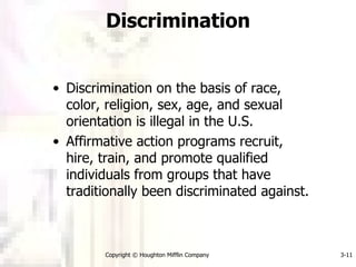 Discrimination Discrimination on the basis of race, color, religion, sex, age, and sexual orientation is illegal in the U.S. Affirmative action programs recruit, hire, train, and promote qualified individuals from groups that have traditionally been discriminated against. Copyright © Houghton Mifflin Company 3- 