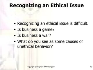 Recognizing an Ethical Issue Recognizing an ethical issue is difficult. Is business a game? Is business a war? What do you see as some causes of unethical behavior? Copyright © Houghton Mifflin Company 3- 