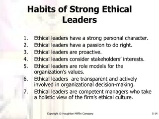 Habits of Strong Ethical Leaders Ethical leaders have a strong personal character. Ethical leaders have a passion to do right. Ethical leaders are proactive. Ethical leaders consider stakeholders’ interests. Ethical leaders are role models for the organization’s values. Ethical leaders  are transparent and actively involved in organizational decision-making. Ethical leaders are competent managers who take a holistic view of the firm’s ethical culture. 