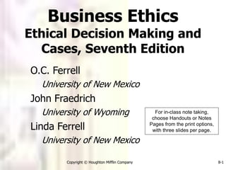 Copyright © Houghton Mifflin Company 8-1
O.C. Ferrell
University of New Mexico
John Fraedrich
University of Wyoming
Linda Ferrell
University of New Mexico
Business Ethics
Ethical Decision Making and
Cases, Seventh Edition
For in-class note taking,
choose Handouts or Notes
Pages from the print options,
with three slides per page.
 