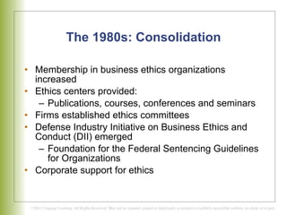 The 1980s: Consolidation Membership in business ethics organizations increased Ethics centers provided: Publications, courses, conferences and seminars Firms established ethics committees Defense Industry Initiative on Business Ethics and Conduct (DII) emerged  Foundation for the Federal Sentencing Guidelines for Organizations Corporate support for ethics 