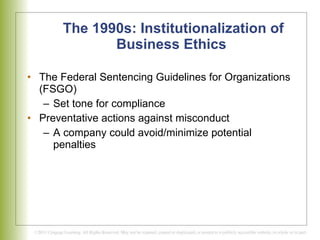 The 1990s: Institutionalization of Business Ethics   The Federal Sentencing Guidelines for Organizations (FSGO) Set tone for compliance Preventative actions against misconduct A company could avoid/minimize potential penalties 