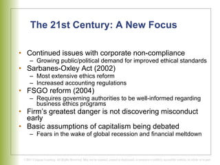 The 21st Century: A New Focus Continued issues with corporate non-compliance Growing public/political demand for improved ethical standards Sarbanes-Oxley Act (2002) Most extensive ethics reform Increased accounting regulations FSGO reform (2004) Requires governing authorities to be well-informed regarding business ethics programs Firm’s greatest danger is not discovering misconduct early Basic assumptions of capitalism being debated Fears in the wake of global recession and financial meltdown 