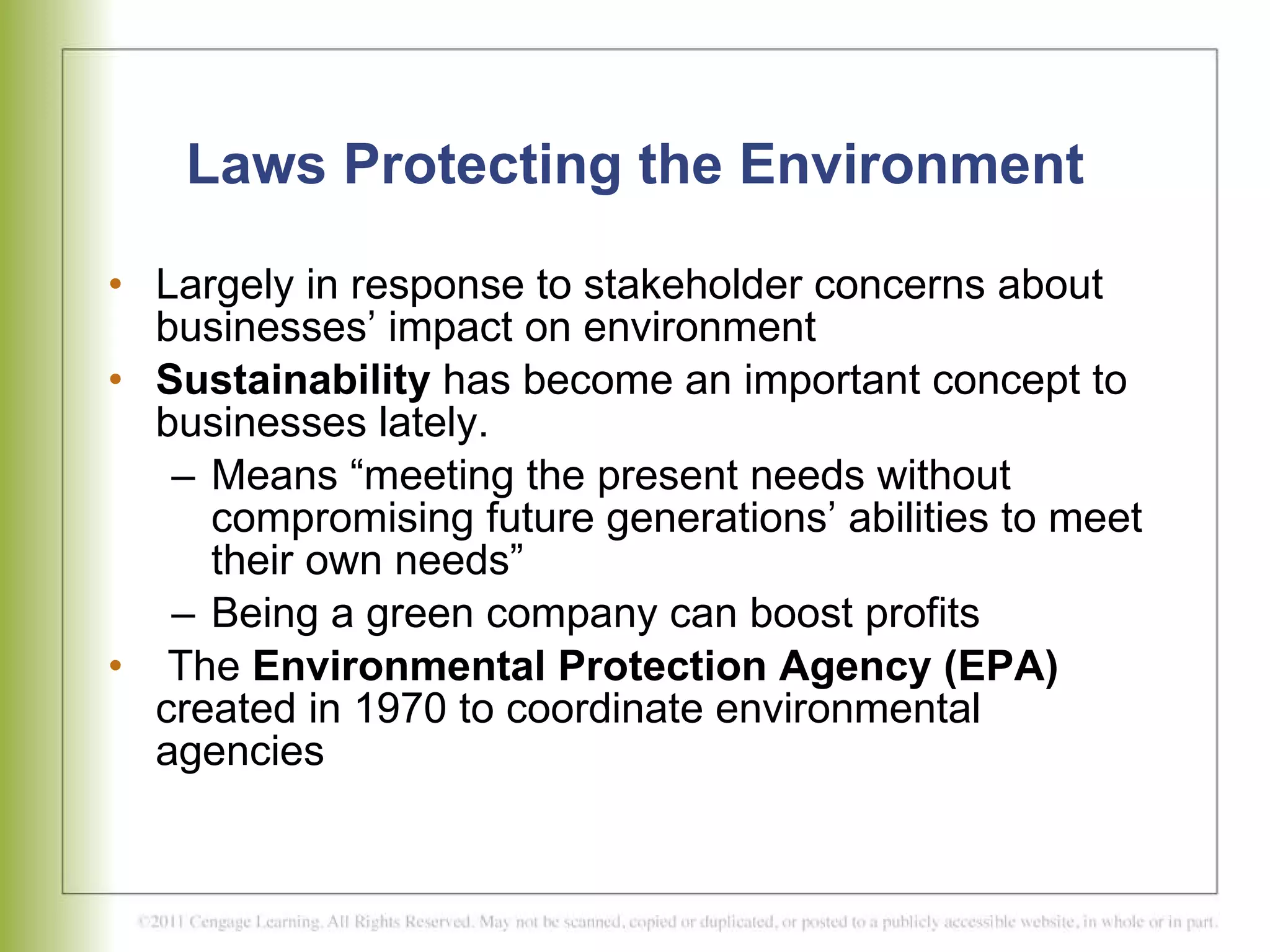 Laws Protecting the Environment Largely in response to stakeholder concerns about businesses’ impact on environment Sustainability  has become an important concept to businesses lately.  Means “meeting the present needs without compromising future generations’ abilities to meet their own needs” Being a green company can boost profits The  Environmental Protection Agency (EPA)  created in 1970 to coordinate environmental agencies 