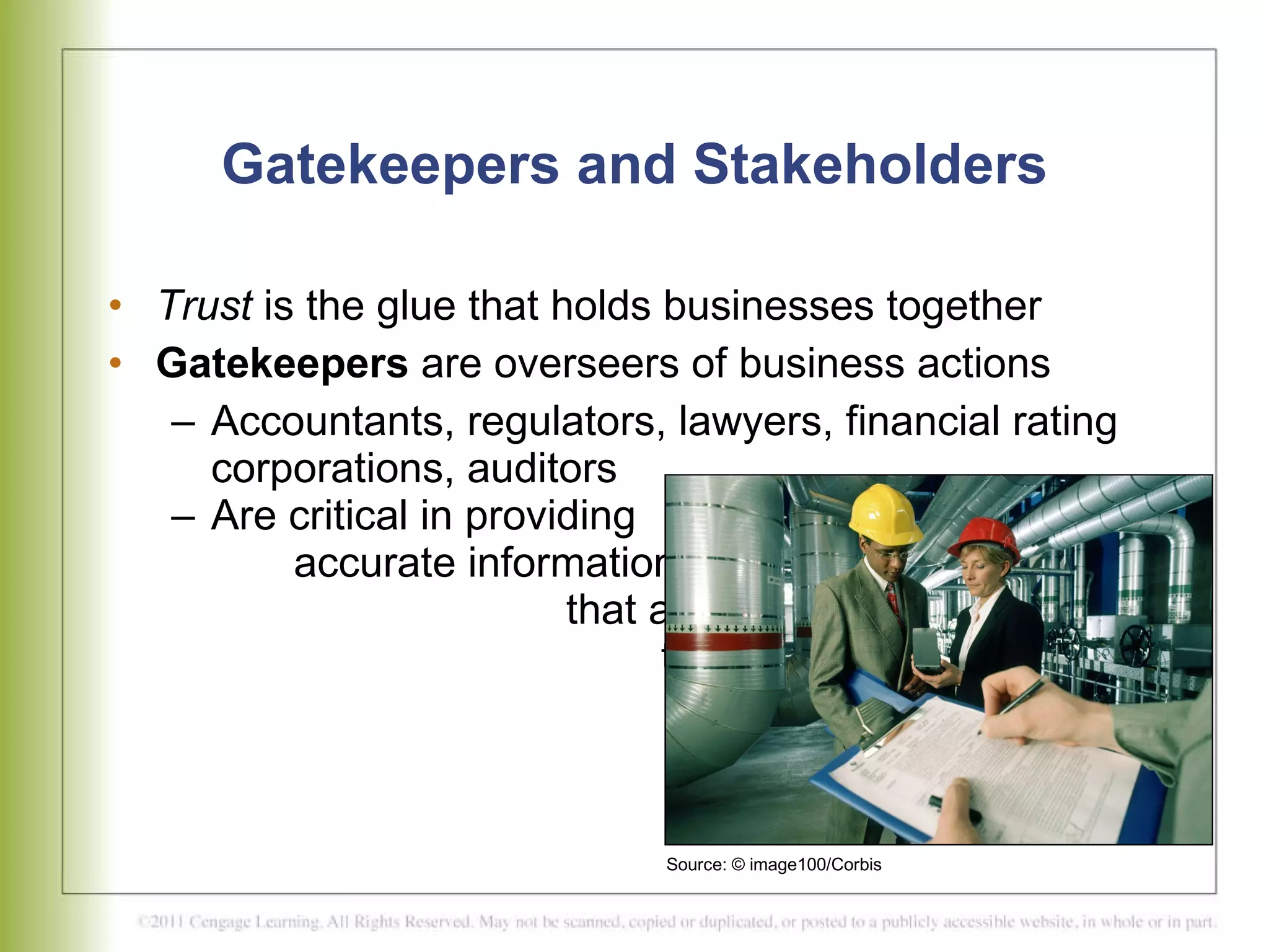 Gatekeepers and Stakeholders Trust  is the glue that holds businesses together  Gatekeepers  are overseers of business actions  Accountants, regulators, lawyers, financial rating corporations, auditors  Are critical in providing  accurate information  that allows stakeholders  to gauge the true health  of a corporation  Source: © image100/Corbis 