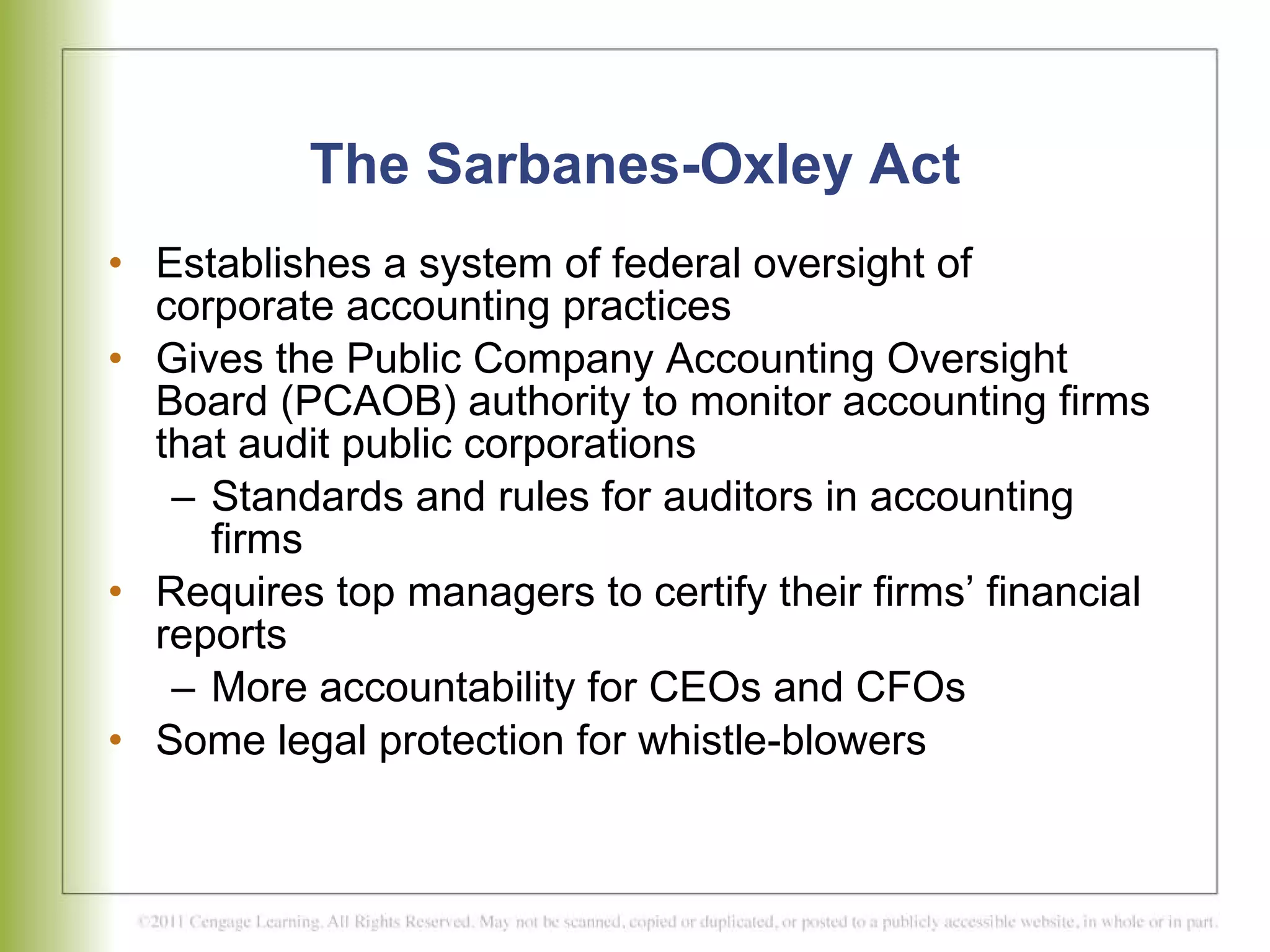 The Sarbanes-Oxley Act Establishes a system of federal oversight of corporate accounting practices  Gives the Public Company Accounting Oversight Board (PCAOB) authority to monitor accounting firms that audit public corporations  Standards and rules for auditors in accounting firms Requires top managers to certify their firms’ financial reports More accountability for CEOs and CFOs Some legal protection for whistle-blowers 